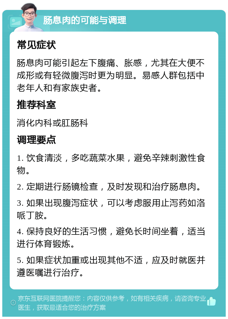 肠息肉的可能与调理 常见症状 肠息肉可能引起左下腹痛、胀感，尤其在大便不成形或有轻微腹泻时更为明显。易感人群包括中老年人和有家族史者。 推荐科室 消化内科或肛肠科 调理要点 1. 饮食清淡，多吃蔬菜水果，避免辛辣刺激性食物。 2. 定期进行肠镜检查，及时发现和治疗肠息肉。 3. 如果出现腹泻症状，可以考虑服用止泻药如洛哌丁胺。 4. 保持良好的生活习惯，避免长时间坐着，适当进行体育锻炼。 5. 如果症状加重或出现其他不适，应及时就医并遵医嘱进行治疗。