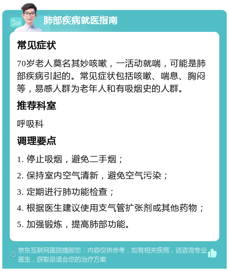 肺部疾病就医指南 常见症状 70岁老人莫名其妙咳嗽，一活动就喘，可能是肺部疾病引起的。常见症状包括咳嗽、喘息、胸闷等，易感人群为老年人和有吸烟史的人群。 推荐科室 呼吸科 调理要点 1. 停止吸烟，避免二手烟； 2. 保持室内空气清新，避免空气污染； 3. 定期进行肺功能检查； 4. 根据医生建议使用支气管扩张剂或其他药物； 5. 加强锻炼，提高肺部功能。