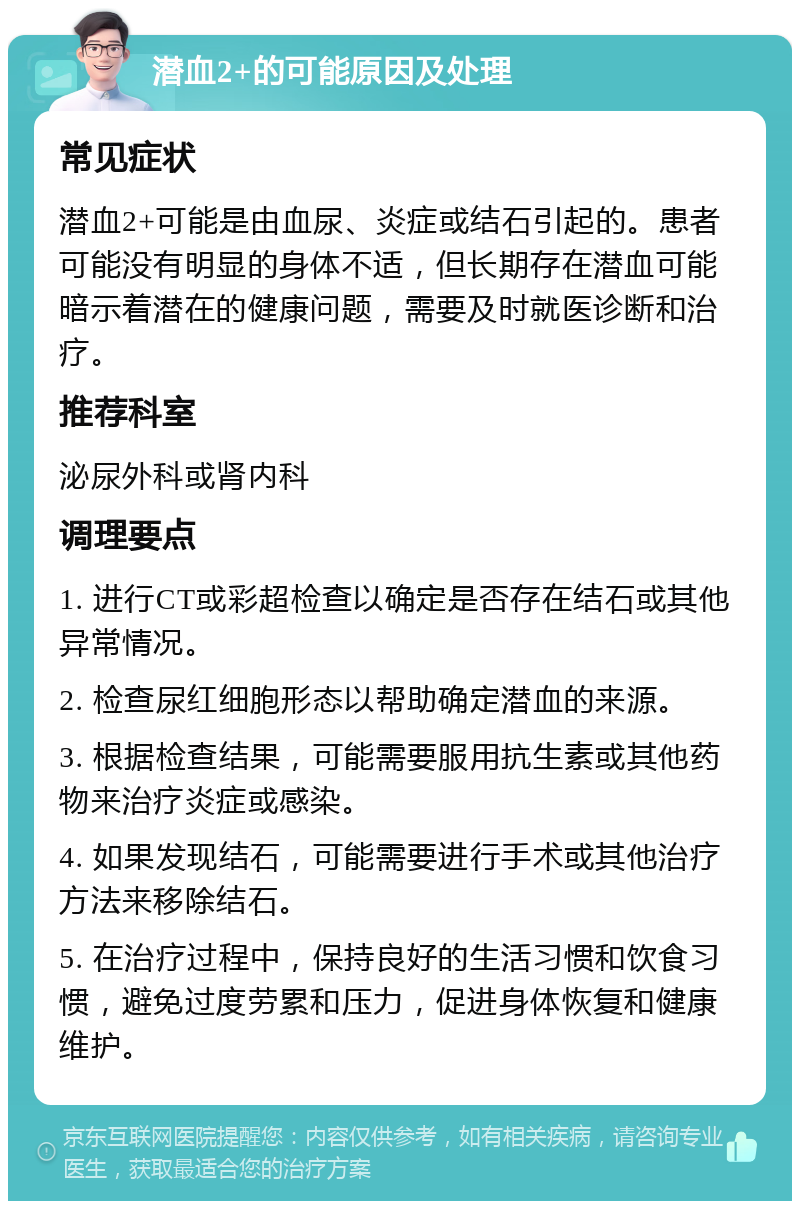 潜血2+的可能原因及处理 常见症状 潜血2+可能是由血尿、炎症或结石引起的。患者可能没有明显的身体不适，但长期存在潜血可能暗示着潜在的健康问题，需要及时就医诊断和治疗。 推荐科室 泌尿外科或肾内科 调理要点 1. 进行CT或彩超检查以确定是否存在结石或其他异常情况。 2. 检查尿红细胞形态以帮助确定潜血的来源。 3. 根据检查结果，可能需要服用抗生素或其他药物来治疗炎症或感染。 4. 如果发现结石，可能需要进行手术或其他治疗方法来移除结石。 5. 在治疗过程中，保持良好的生活习惯和饮食习惯，避免过度劳累和压力，促进身体恢复和健康维护。