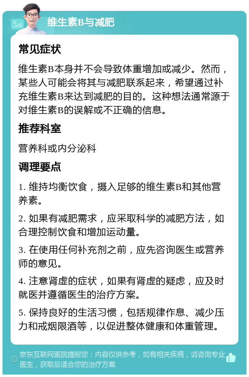 维生素B与减肥 常见症状 维生素B本身并不会导致体重增加或减少。然而，某些人可能会将其与减肥联系起来，希望通过补充维生素B来达到减肥的目的。这种想法通常源于对维生素B的误解或不正确的信息。 推荐科室 营养科或内分泌科 调理要点 1. 维持均衡饮食，摄入足够的维生素B和其他营养素。 2. 如果有减肥需求，应采取科学的减肥方法，如合理控制饮食和增加运动量。 3. 在使用任何补充剂之前，应先咨询医生或营养师的意见。 4. 注意肾虚的症状，如果有肾虚的疑虑，应及时就医并遵循医生的治疗方案。 5. 保持良好的生活习惯，包括规律作息、减少压力和戒烟限酒等，以促进整体健康和体重管理。