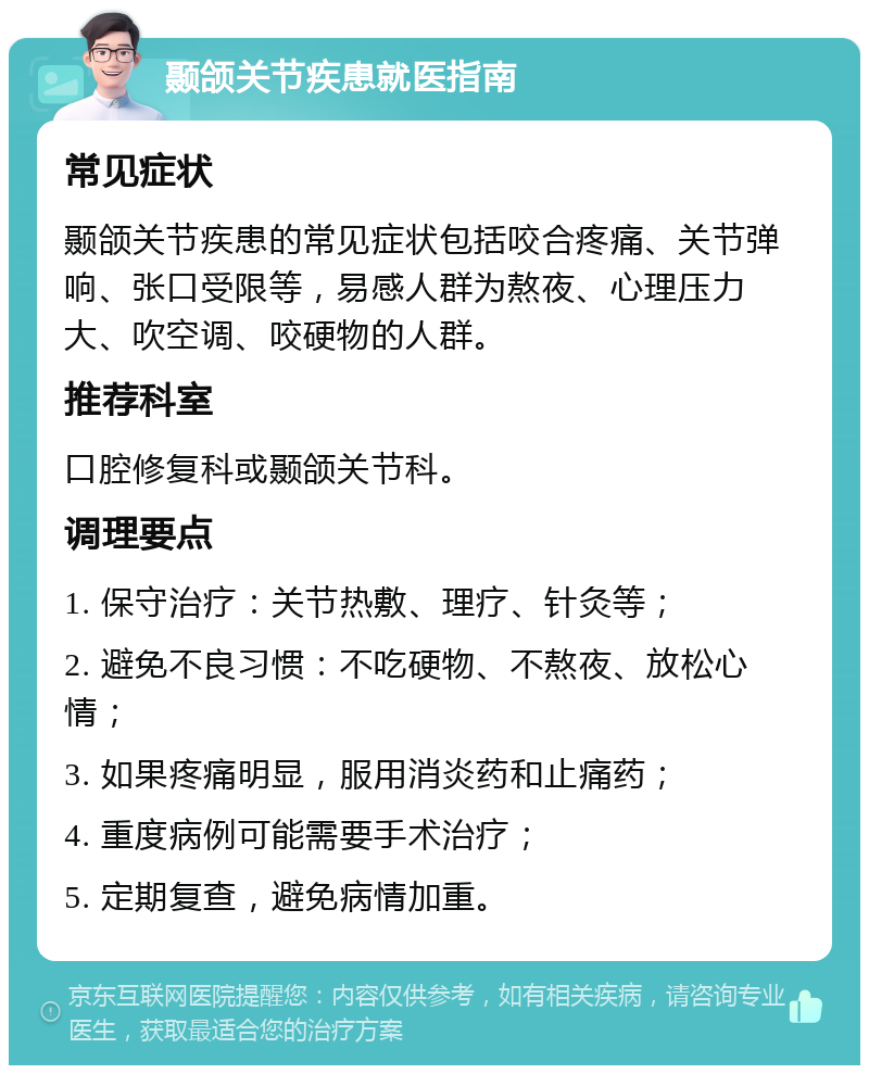 颞颌关节疾患就医指南 常见症状 颞颌关节疾患的常见症状包括咬合疼痛、关节弹响、张口受限等，易感人群为熬夜、心理压力大、吹空调、咬硬物的人群。 推荐科室 口腔修复科或颞颌关节科。 调理要点 1. 保守治疗：关节热敷、理疗、针灸等； 2. 避免不良习惯：不吃硬物、不熬夜、放松心情； 3. 如果疼痛明显，服用消炎药和止痛药； 4. 重度病例可能需要手术治疗； 5. 定期复查，避免病情加重。