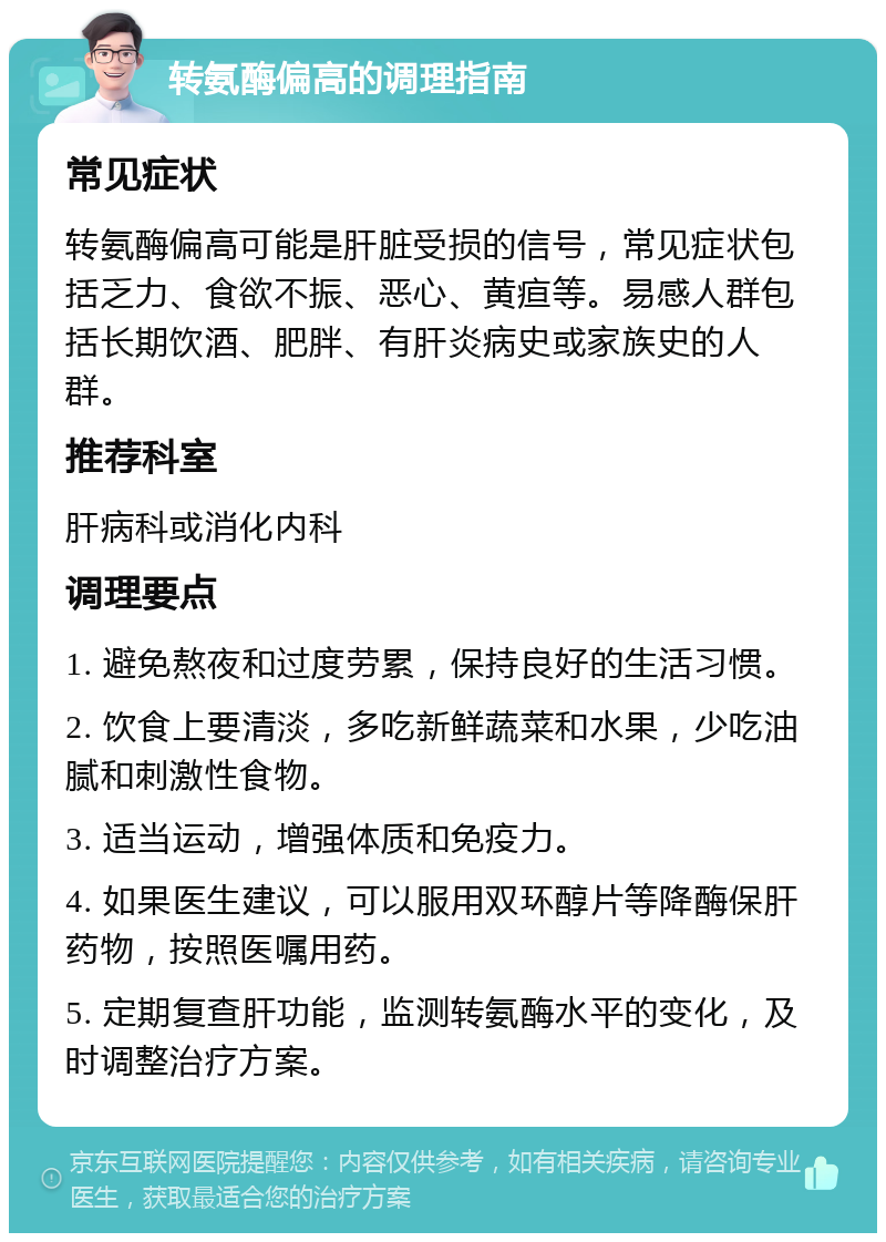 转氨酶偏高的调理指南 常见症状 转氨酶偏高可能是肝脏受损的信号，常见症状包括乏力、食欲不振、恶心、黄疸等。易感人群包括长期饮酒、肥胖、有肝炎病史或家族史的人群。 推荐科室 肝病科或消化内科 调理要点 1. 避免熬夜和过度劳累，保持良好的生活习惯。 2. 饮食上要清淡，多吃新鲜蔬菜和水果，少吃油腻和刺激性食物。 3. 适当运动，增强体质和免疫力。 4. 如果医生建议，可以服用双环醇片等降酶保肝药物，按照医嘱用药。 5. 定期复查肝功能，监测转氨酶水平的变化，及时调整治疗方案。