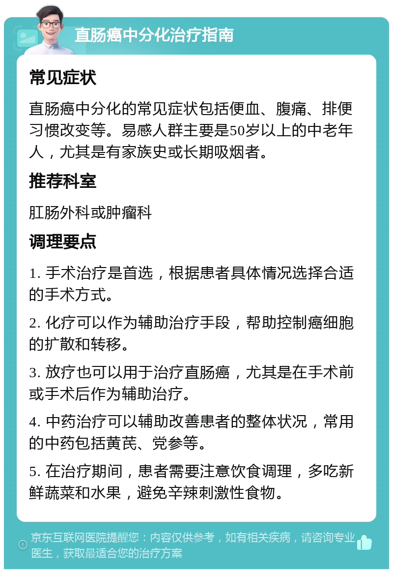 直肠癌中分化治疗指南 常见症状 直肠癌中分化的常见症状包括便血、腹痛、排便习惯改变等。易感人群主要是50岁以上的中老年人，尤其是有家族史或长期吸烟者。 推荐科室 肛肠外科或肿瘤科 调理要点 1. 手术治疗是首选，根据患者具体情况选择合适的手术方式。 2. 化疗可以作为辅助治疗手段，帮助控制癌细胞的扩散和转移。 3. 放疗也可以用于治疗直肠癌，尤其是在手术前或手术后作为辅助治疗。 4. 中药治疗可以辅助改善患者的整体状况，常用的中药包括黄芪、党参等。 5. 在治疗期间，患者需要注意饮食调理，多吃新鲜蔬菜和水果，避免辛辣刺激性食物。