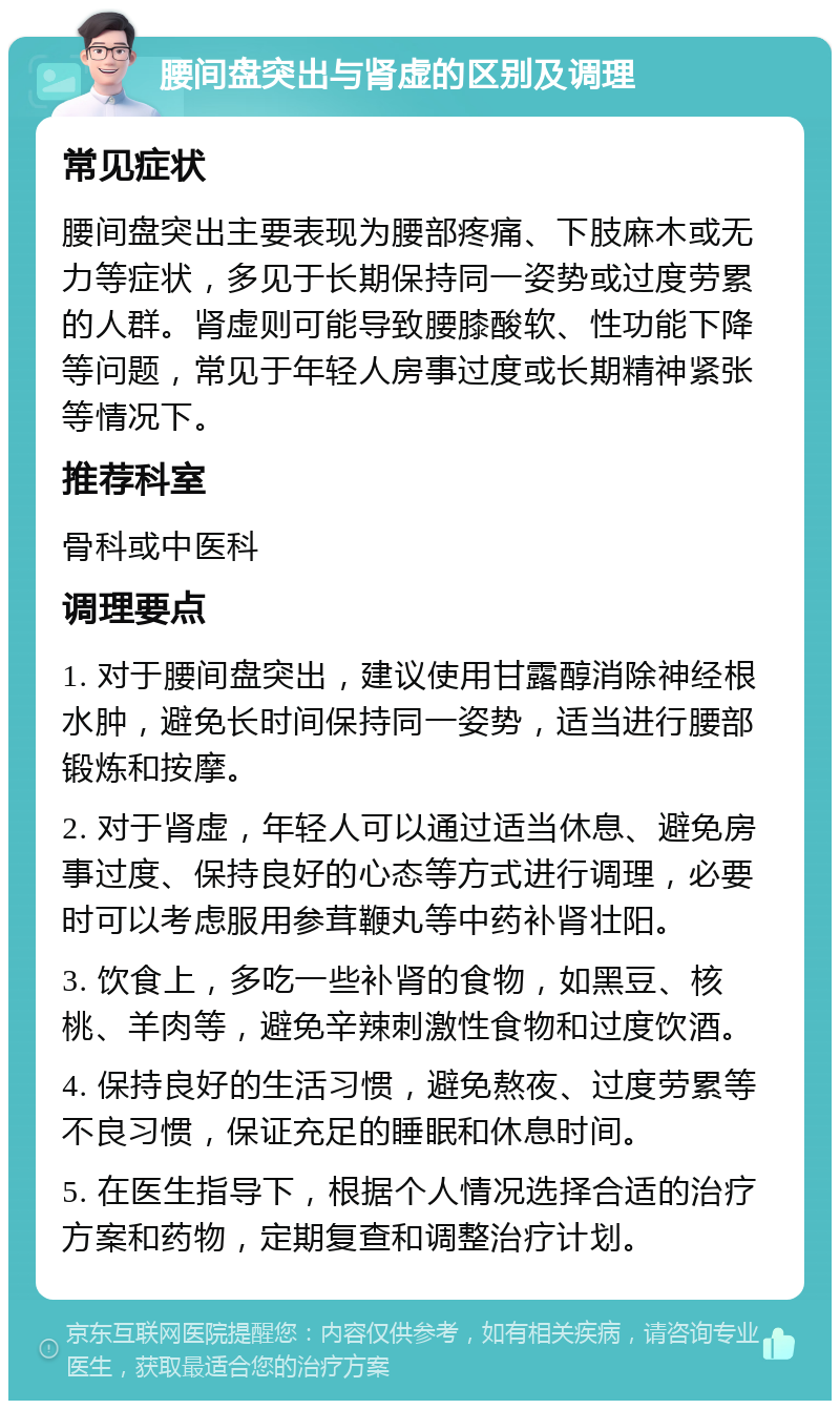 腰间盘突出与肾虚的区别及调理 常见症状 腰间盘突出主要表现为腰部疼痛、下肢麻木或无力等症状，多见于长期保持同一姿势或过度劳累的人群。肾虚则可能导致腰膝酸软、性功能下降等问题，常见于年轻人房事过度或长期精神紧张等情况下。 推荐科室 骨科或中医科 调理要点 1. 对于腰间盘突出，建议使用甘露醇消除神经根水肿，避免长时间保持同一姿势，适当进行腰部锻炼和按摩。 2. 对于肾虚，年轻人可以通过适当休息、避免房事过度、保持良好的心态等方式进行调理，必要时可以考虑服用参茸鞭丸等中药补肾壮阳。 3. 饮食上，多吃一些补肾的食物，如黑豆、核桃、羊肉等，避免辛辣刺激性食物和过度饮酒。 4. 保持良好的生活习惯，避免熬夜、过度劳累等不良习惯，保证充足的睡眠和休息时间。 5. 在医生指导下，根据个人情况选择合适的治疗方案和药物，定期复查和调整治疗计划。