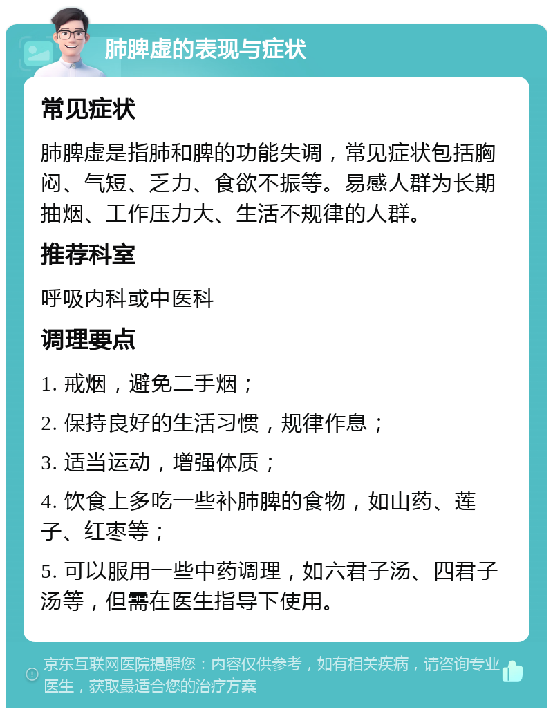 肺脾虚的表现与症状 常见症状 肺脾虚是指肺和脾的功能失调，常见症状包括胸闷、气短、乏力、食欲不振等。易感人群为长期抽烟、工作压力大、生活不规律的人群。 推荐科室 呼吸内科或中医科 调理要点 1. 戒烟，避免二手烟； 2. 保持良好的生活习惯，规律作息； 3. 适当运动，增强体质； 4. 饮食上多吃一些补肺脾的食物，如山药、莲子、红枣等； 5. 可以服用一些中药调理，如六君子汤、四君子汤等，但需在医生指导下使用。