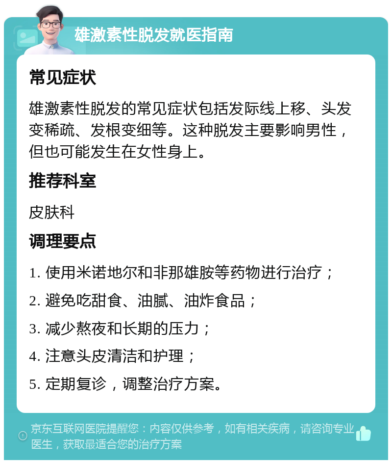 雄激素性脱发就医指南 常见症状 雄激素性脱发的常见症状包括发际线上移、头发变稀疏、发根变细等。这种脱发主要影响男性，但也可能发生在女性身上。 推荐科室 皮肤科 调理要点 1. 使用米诺地尔和非那雄胺等药物进行治疗； 2. 避免吃甜食、油腻、油炸食品； 3. 减少熬夜和长期的压力； 4. 注意头皮清洁和护理； 5. 定期复诊，调整治疗方案。