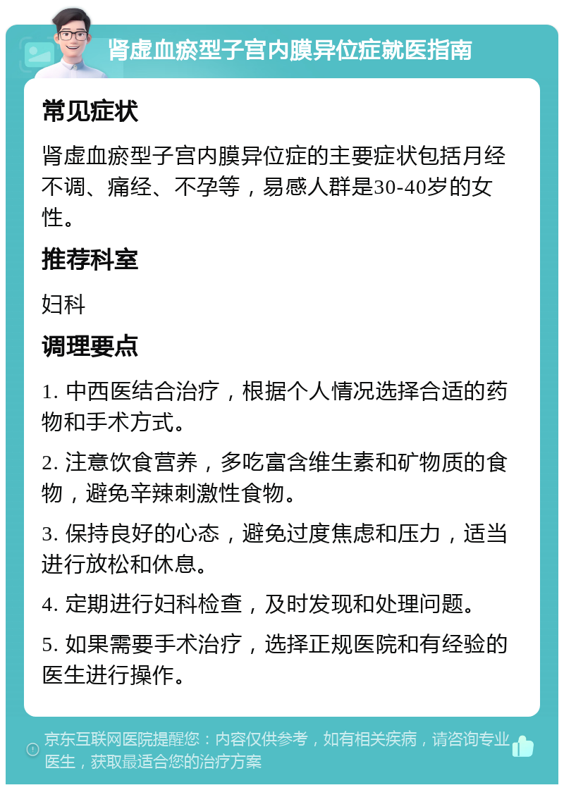 肾虚血瘀型子宫内膜异位症就医指南 常见症状 肾虚血瘀型子宫内膜异位症的主要症状包括月经不调、痛经、不孕等，易感人群是30-40岁的女性。 推荐科室 妇科 调理要点 1. 中西医结合治疗，根据个人情况选择合适的药物和手术方式。 2. 注意饮食营养，多吃富含维生素和矿物质的食物，避免辛辣刺激性食物。 3. 保持良好的心态，避免过度焦虑和压力，适当进行放松和休息。 4. 定期进行妇科检查，及时发现和处理问题。 5. 如果需要手术治疗，选择正规医院和有经验的医生进行操作。