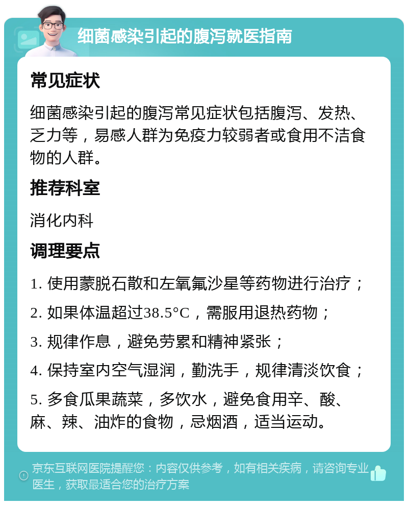 细菌感染引起的腹泻就医指南 常见症状 细菌感染引起的腹泻常见症状包括腹泻、发热、乏力等，易感人群为免疫力较弱者或食用不洁食物的人群。 推荐科室 消化内科 调理要点 1. 使用蒙脱石散和左氧氟沙星等药物进行治疗； 2. 如果体温超过38.5°C，需服用退热药物； 3. 规律作息，避免劳累和精神紧张； 4. 保持室内空气湿润，勤洗手，规律清淡饮食； 5. 多食瓜果蔬菜，多饮水，避免食用辛、酸、麻、辣、油炸的食物，忌烟酒，适当运动。