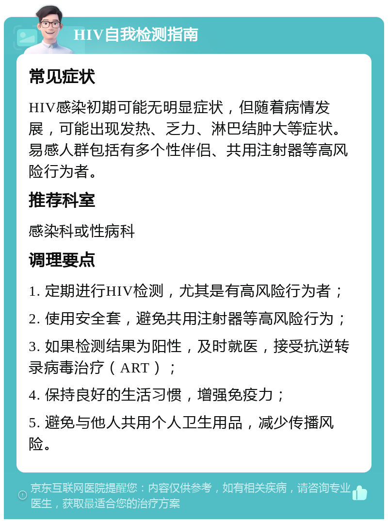 HIV自我检测指南 常见症状 HIV感染初期可能无明显症状，但随着病情发展，可能出现发热、乏力、淋巴结肿大等症状。易感人群包括有多个性伴侣、共用注射器等高风险行为者。 推荐科室 感染科或性病科 调理要点 1. 定期进行HIV检测，尤其是有高风险行为者； 2. 使用安全套，避免共用注射器等高风险行为； 3. 如果检测结果为阳性，及时就医，接受抗逆转录病毒治疗（ART）； 4. 保持良好的生活习惯，增强免疫力； 5. 避免与他人共用个人卫生用品，减少传播风险。