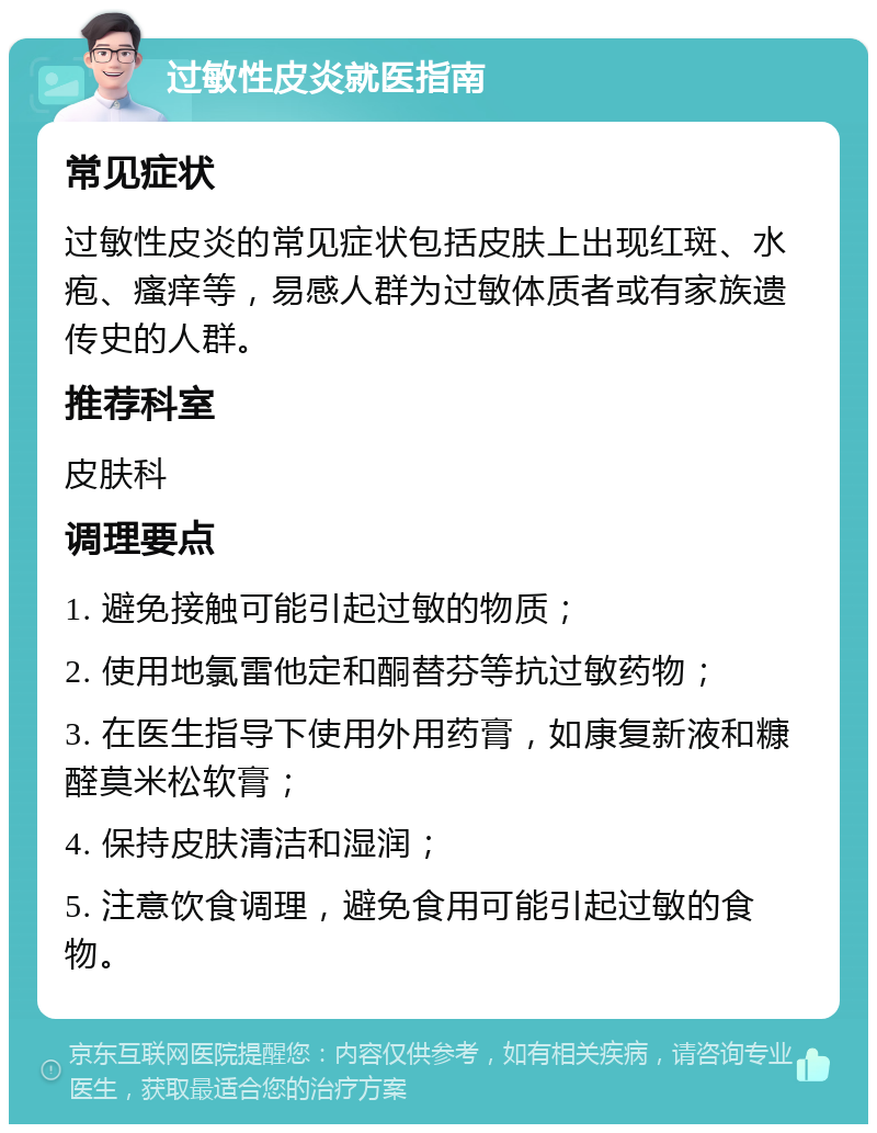 过敏性皮炎就医指南 常见症状 过敏性皮炎的常见症状包括皮肤上出现红斑、水疱、瘙痒等，易感人群为过敏体质者或有家族遗传史的人群。 推荐科室 皮肤科 调理要点 1. 避免接触可能引起过敏的物质； 2. 使用地氯雷他定和酮替芬等抗过敏药物； 3. 在医生指导下使用外用药膏，如康复新液和糠醛莫米松软膏； 4. 保持皮肤清洁和湿润； 5. 注意饮食调理，避免食用可能引起过敏的食物。