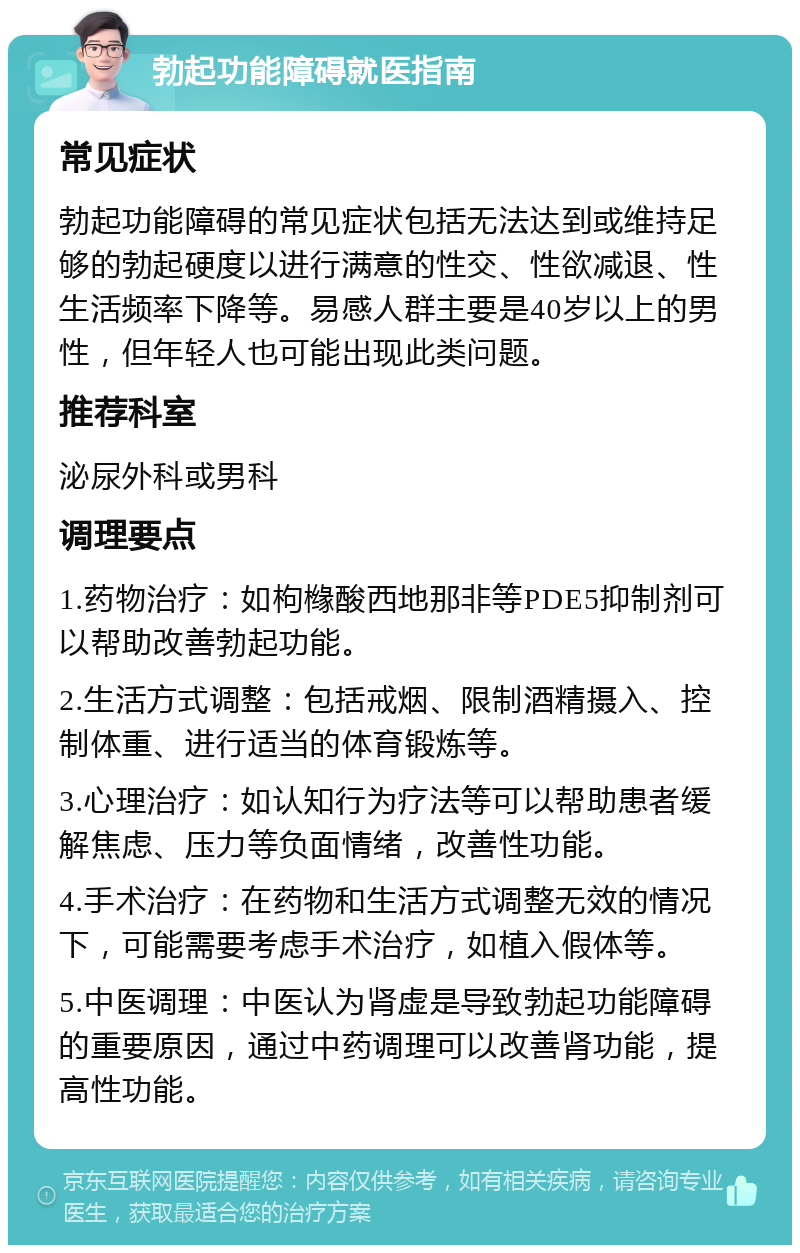 勃起功能障碍就医指南 常见症状 勃起功能障碍的常见症状包括无法达到或维持足够的勃起硬度以进行满意的性交、性欲减退、性生活频率下降等。易感人群主要是40岁以上的男性，但年轻人也可能出现此类问题。 推荐科室 泌尿外科或男科 调理要点 1.药物治疗：如枸橼酸西地那非等PDE5抑制剂可以帮助改善勃起功能。 2.生活方式调整：包括戒烟、限制酒精摄入、控制体重、进行适当的体育锻炼等。 3.心理治疗：如认知行为疗法等可以帮助患者缓解焦虑、压力等负面情绪，改善性功能。 4.手术治疗：在药物和生活方式调整无效的情况下，可能需要考虑手术治疗，如植入假体等。 5.中医调理：中医认为肾虚是导致勃起功能障碍的重要原因，通过中药调理可以改善肾功能，提高性功能。