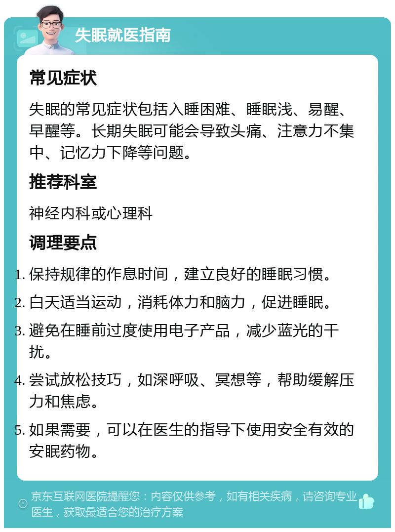 失眠就医指南 常见症状 失眠的常见症状包括入睡困难、睡眠浅、易醒、早醒等。长期失眠可能会导致头痛、注意力不集中、记忆力下降等问题。 推荐科室 神经内科或心理科 调理要点 保持规律的作息时间，建立良好的睡眠习惯。 白天适当运动，消耗体力和脑力，促进睡眠。 避免在睡前过度使用电子产品，减少蓝光的干扰。 尝试放松技巧，如深呼吸、冥想等，帮助缓解压力和焦虑。 如果需要，可以在医生的指导下使用安全有效的安眠药物。