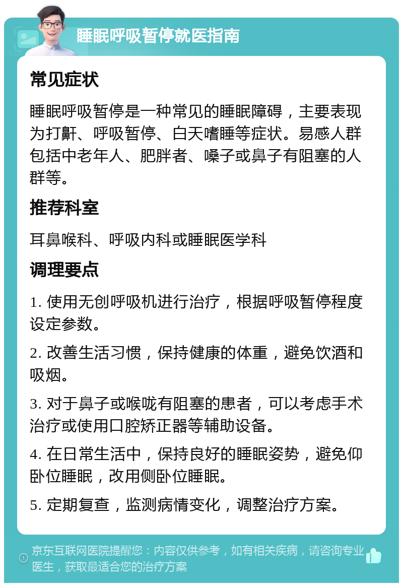 睡眠呼吸暂停就医指南 常见症状 睡眠呼吸暂停是一种常见的睡眠障碍，主要表现为打鼾、呼吸暂停、白天嗜睡等症状。易感人群包括中老年人、肥胖者、嗓子或鼻子有阻塞的人群等。 推荐科室 耳鼻喉科、呼吸内科或睡眠医学科 调理要点 1. 使用无创呼吸机进行治疗，根据呼吸暂停程度设定参数。 2. 改善生活习惯，保持健康的体重，避免饮酒和吸烟。 3. 对于鼻子或喉咙有阻塞的患者，可以考虑手术治疗或使用口腔矫正器等辅助设备。 4. 在日常生活中，保持良好的睡眠姿势，避免仰卧位睡眠，改用侧卧位睡眠。 5. 定期复查，监测病情变化，调整治疗方案。