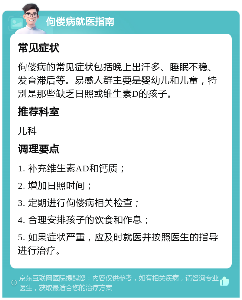 佝偻病就医指南 常见症状 佝偻病的常见症状包括晚上出汗多、睡眠不稳、发育滞后等。易感人群主要是婴幼儿和儿童，特别是那些缺乏日照或维生素D的孩子。 推荐科室 儿科 调理要点 1. 补充维生素AD和钙质； 2. 增加日照时间； 3. 定期进行佝偻病相关检查； 4. 合理安排孩子的饮食和作息； 5. 如果症状严重，应及时就医并按照医生的指导进行治疗。