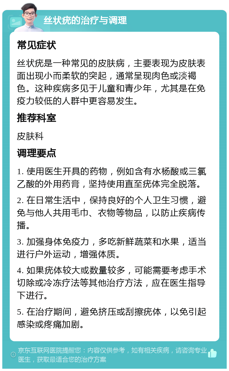 丝状疣的治疗与调理 常见症状 丝状疣是一种常见的皮肤病，主要表现为皮肤表面出现小而柔软的突起，通常呈现肉色或淡褐色。这种疾病多见于儿童和青少年，尤其是在免疫力较低的人群中更容易发生。 推荐科室 皮肤科 调理要点 1. 使用医生开具的药物，例如含有水杨酸或三氯乙酸的外用药膏，坚持使用直至疣体完全脱落。 2. 在日常生活中，保持良好的个人卫生习惯，避免与他人共用毛巾、衣物等物品，以防止疾病传播。 3. 加强身体免疫力，多吃新鲜蔬菜和水果，适当进行户外运动，增强体质。 4. 如果疣体较大或数量较多，可能需要考虑手术切除或冷冻疗法等其他治疗方法，应在医生指导下进行。 5. 在治疗期间，避免挤压或刮擦疣体，以免引起感染或疼痛加剧。