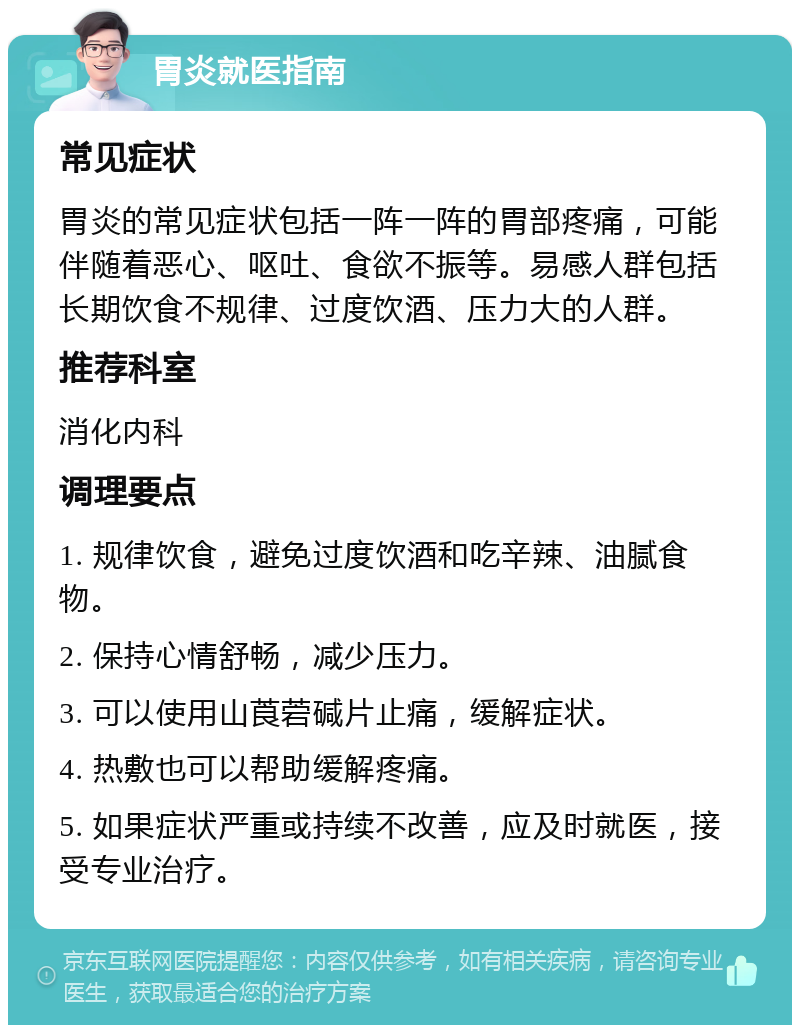 胃炎就医指南 常见症状 胃炎的常见症状包括一阵一阵的胃部疼痛，可能伴随着恶心、呕吐、食欲不振等。易感人群包括长期饮食不规律、过度饮酒、压力大的人群。 推荐科室 消化内科 调理要点 1. 规律饮食，避免过度饮酒和吃辛辣、油腻食物。 2. 保持心情舒畅，减少压力。 3. 可以使用山莨菪碱片止痛，缓解症状。 4. 热敷也可以帮助缓解疼痛。 5. 如果症状严重或持续不改善，应及时就医，接受专业治疗。