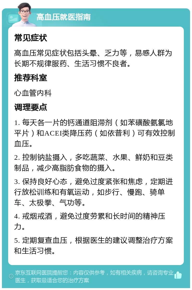 高血压就医指南 常见症状 高血压常见症状包括头晕、乏力等，易感人群为长期不规律服药、生活习惯不良者。 推荐科室 心血管内科 调理要点 1. 每天各一片的钙通道阻滞剂（如苯磺酸氨氯地平片）和ACEI类降压药（如依普利）可有效控制血压。 2. 控制钠盐摄入，多吃蔬菜、水果、鲜奶和豆类制品，减少高脂肪食物的摄入。 3. 保持良好心态，避免过度紧张和焦虑，定期进行放松训练和有氧运动，如步行、慢跑、骑单车、太极拳、气功等。 4. 戒烟戒酒，避免过度劳累和长时间的精神压力。 5. 定期复查血压，根据医生的建议调整治疗方案和生活习惯。