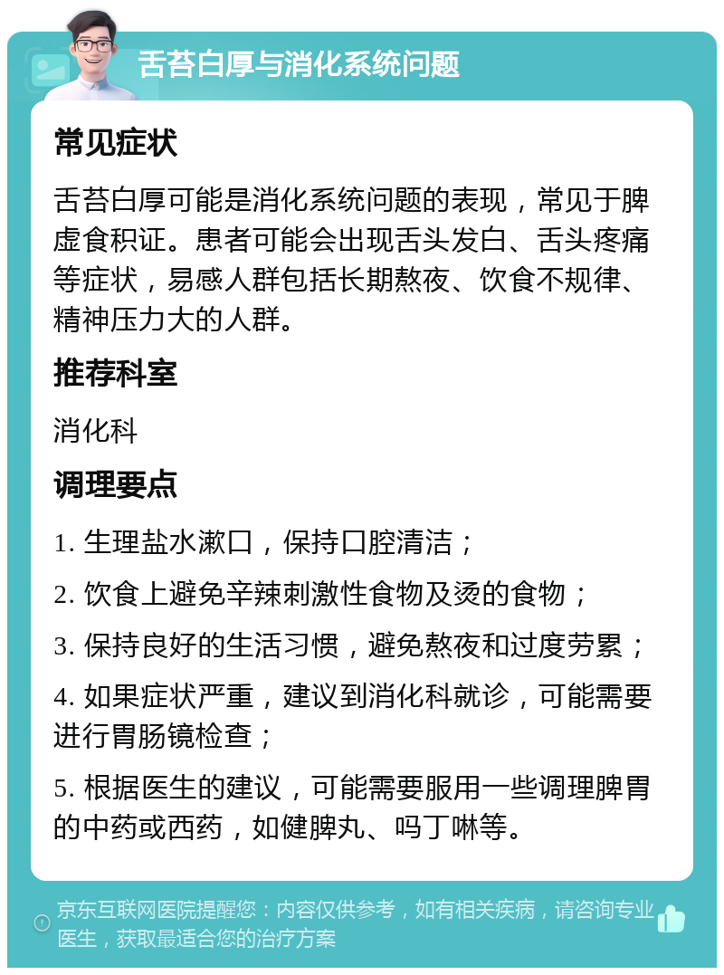 舌苔白厚与消化系统问题 常见症状 舌苔白厚可能是消化系统问题的表现，常见于脾虚食积证。患者可能会出现舌头发白、舌头疼痛等症状，易感人群包括长期熬夜、饮食不规律、精神压力大的人群。 推荐科室 消化科 调理要点 1. 生理盐水漱口，保持口腔清洁； 2. 饮食上避免辛辣刺激性食物及烫的食物； 3. 保持良好的生活习惯，避免熬夜和过度劳累； 4. 如果症状严重，建议到消化科就诊，可能需要进行胃肠镜检查； 5. 根据医生的建议，可能需要服用一些调理脾胃的中药或西药，如健脾丸、吗丁啉等。