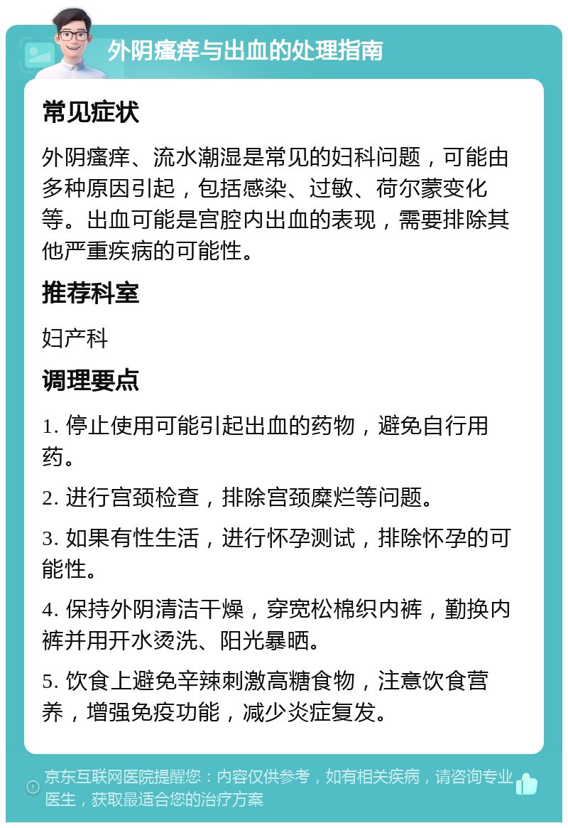 外阴瘙痒与出血的处理指南 常见症状 外阴瘙痒、流水潮湿是常见的妇科问题，可能由多种原因引起，包括感染、过敏、荷尔蒙变化等。出血可能是宫腔内出血的表现，需要排除其他严重疾病的可能性。 推荐科室 妇产科 调理要点 1. 停止使用可能引起出血的药物，避免自行用药。 2. 进行宫颈检查，排除宫颈糜烂等问题。 3. 如果有性生活，进行怀孕测试，排除怀孕的可能性。 4. 保持外阴清洁干燥，穿宽松棉织内裤，勤换内裤并用开水烫洗、阳光暴晒。 5. 饮食上避免辛辣刺激高糖食物，注意饮食营养，增强免疫功能，减少炎症复发。