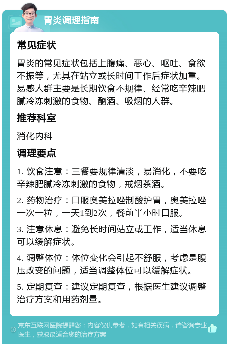 胃炎调理指南 常见症状 胃炎的常见症状包括上腹痛、恶心、呕吐、食欲不振等，尤其在站立或长时间工作后症状加重。易感人群主要是长期饮食不规律、经常吃辛辣肥腻冷冻刺激的食物、酗酒、吸烟的人群。 推荐科室 消化内科 调理要点 1. 饮食注意：三餐要规律清淡，易消化，不要吃辛辣肥腻冷冻刺激的食物，戒烟茶酒。 2. 药物治疗：口服奥美拉唑制酸护胃，奥美拉唑一次一粒，一天1到2次，餐前半小时口服。 3. 注意休息：避免长时间站立或工作，适当休息可以缓解症状。 4. 调整体位：体位变化会引起不舒服，考虑是腹压改变的问题，适当调整体位可以缓解症状。 5. 定期复查：建议定期复查，根据医生建议调整治疗方案和用药剂量。