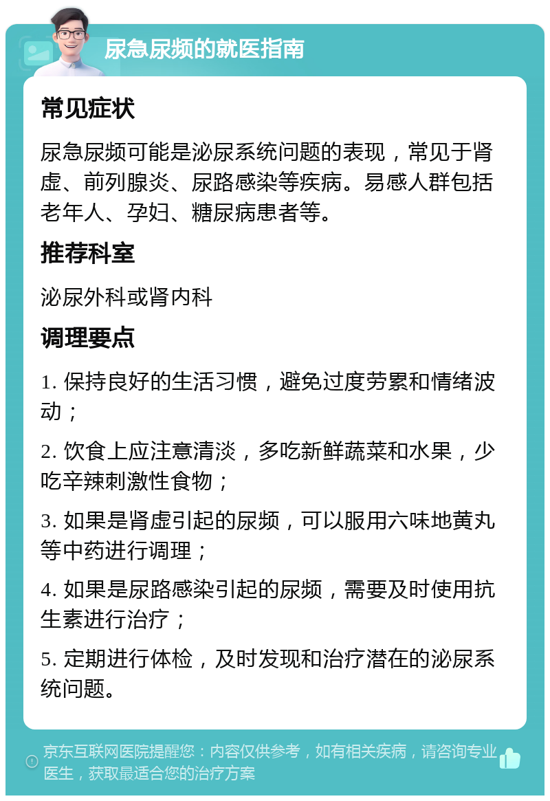 尿急尿频的就医指南 常见症状 尿急尿频可能是泌尿系统问题的表现，常见于肾虚、前列腺炎、尿路感染等疾病。易感人群包括老年人、孕妇、糖尿病患者等。 推荐科室 泌尿外科或肾内科 调理要点 1. 保持良好的生活习惯，避免过度劳累和情绪波动； 2. 饮食上应注意清淡，多吃新鲜蔬菜和水果，少吃辛辣刺激性食物； 3. 如果是肾虚引起的尿频，可以服用六味地黄丸等中药进行调理； 4. 如果是尿路感染引起的尿频，需要及时使用抗生素进行治疗； 5. 定期进行体检，及时发现和治疗潜在的泌尿系统问题。