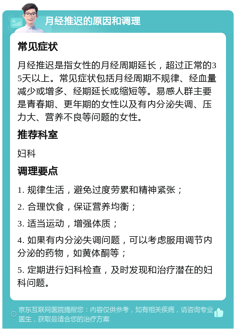 月经推迟的原因和调理 常见症状 月经推迟是指女性的月经周期延长，超过正常的35天以上。常见症状包括月经周期不规律、经血量减少或增多、经期延长或缩短等。易感人群主要是青春期、更年期的女性以及有内分泌失调、压力大、营养不良等问题的女性。 推荐科室 妇科 调理要点 1. 规律生活，避免过度劳累和精神紧张； 2. 合理饮食，保证营养均衡； 3. 适当运动，增强体质； 4. 如果有内分泌失调问题，可以考虑服用调节内分泌的药物，如黄体酮等； 5. 定期进行妇科检查，及时发现和治疗潜在的妇科问题。