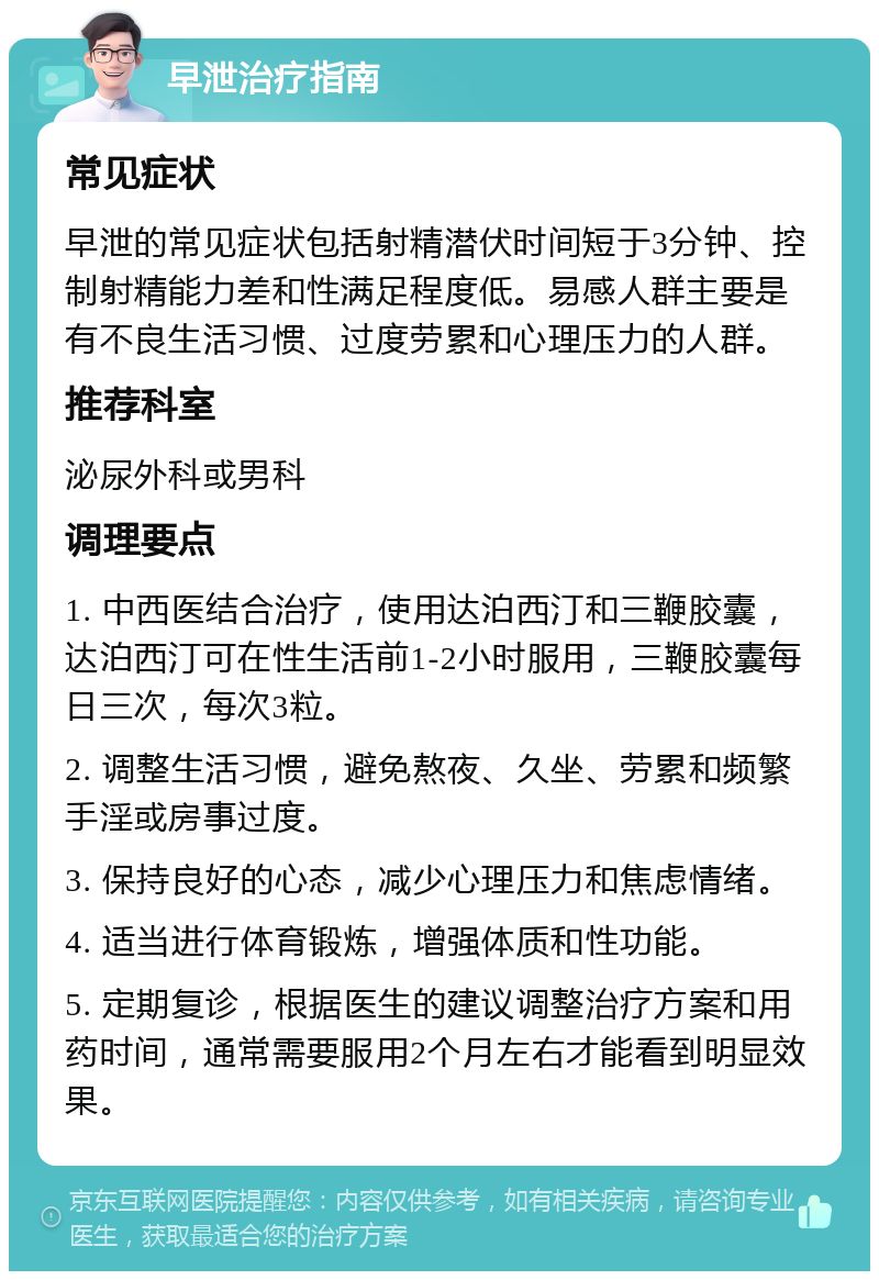 早泄治疗指南 常见症状 早泄的常见症状包括射精潜伏时间短于3分钟、控制射精能力差和性满足程度低。易感人群主要是有不良生活习惯、过度劳累和心理压力的人群。 推荐科室 泌尿外科或男科 调理要点 1. 中西医结合治疗，使用达泊西汀和三鞭胶囊，达泊西汀可在性生活前1-2小时服用，三鞭胶囊每日三次，每次3粒。 2. 调整生活习惯，避免熬夜、久坐、劳累和频繁手淫或房事过度。 3. 保持良好的心态，减少心理压力和焦虑情绪。 4. 适当进行体育锻炼，增强体质和性功能。 5. 定期复诊，根据医生的建议调整治疗方案和用药时间，通常需要服用2个月左右才能看到明显效果。