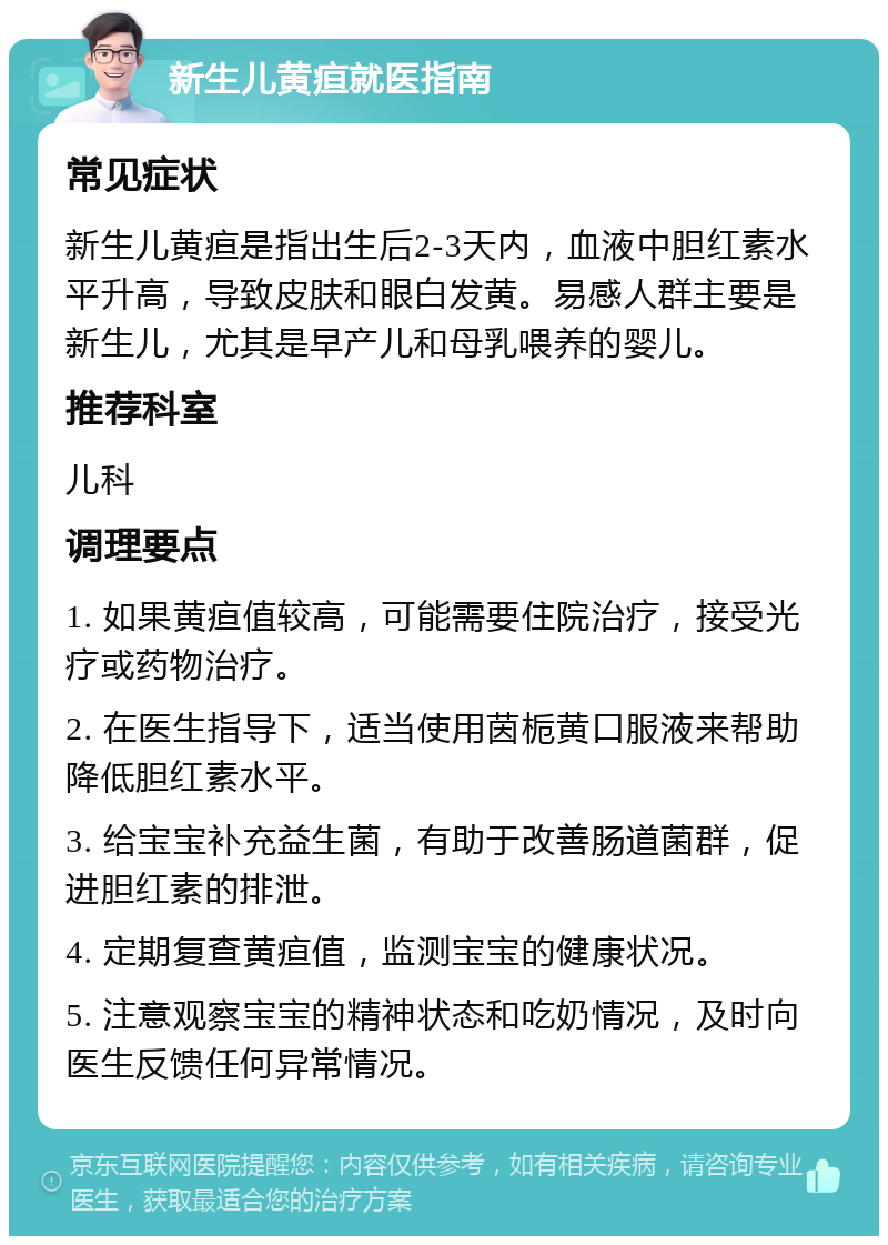 新生儿黄疸就医指南 常见症状 新生儿黄疸是指出生后2-3天内，血液中胆红素水平升高，导致皮肤和眼白发黄。易感人群主要是新生儿，尤其是早产儿和母乳喂养的婴儿。 推荐科室 儿科 调理要点 1. 如果黄疸值较高，可能需要住院治疗，接受光疗或药物治疗。 2. 在医生指导下，适当使用茵栀黄口服液来帮助降低胆红素水平。 3. 给宝宝补充益生菌，有助于改善肠道菌群，促进胆红素的排泄。 4. 定期复查黄疸值，监测宝宝的健康状况。 5. 注意观察宝宝的精神状态和吃奶情况，及时向医生反馈任何异常情况。