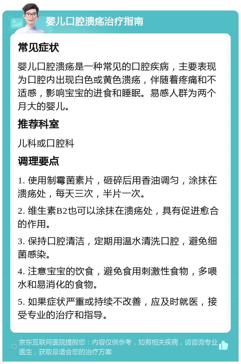 婴儿口腔溃疡治疗指南 常见症状 婴儿口腔溃疡是一种常见的口腔疾病，主要表现为口腔内出现白色或黄色溃疡，伴随着疼痛和不适感，影响宝宝的进食和睡眠。易感人群为两个月大的婴儿。 推荐科室 儿科或口腔科 调理要点 1. 使用制霉菌素片，砸碎后用香油调匀，涂抹在溃疡处，每天三次，半片一次。 2. 维生素B2也可以涂抹在溃疡处，具有促进愈合的作用。 3. 保持口腔清洁，定期用温水清洗口腔，避免细菌感染。 4. 注意宝宝的饮食，避免食用刺激性食物，多喂水和易消化的食物。 5. 如果症状严重或持续不改善，应及时就医，接受专业的治疗和指导。