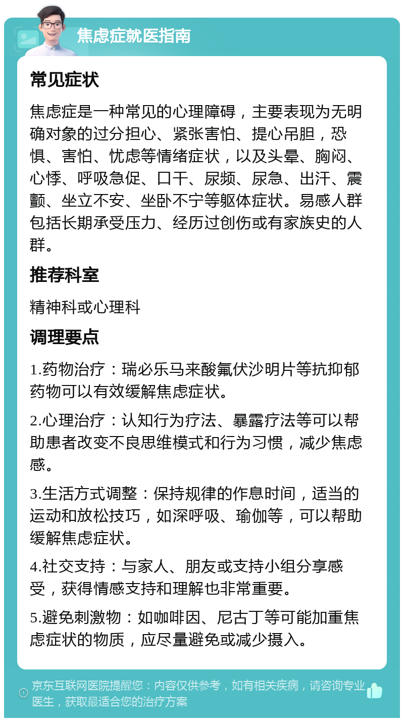 焦虑症就医指南 常见症状 焦虑症是一种常见的心理障碍，主要表现为无明确对象的过分担心、紧张害怕、提心吊胆，恐惧、害怕、忧虑等情绪症状，以及头晕、胸闷、心悸、呼吸急促、口干、尿频、尿急、出汗、震颤、坐立不安、坐卧不宁等躯体症状。易感人群包括长期承受压力、经历过创伤或有家族史的人群。 推荐科室 精神科或心理科 调理要点 1.药物治疗：瑞必乐马来酸氟伏沙明片等抗抑郁药物可以有效缓解焦虑症状。 2.心理治疗：认知行为疗法、暴露疗法等可以帮助患者改变不良思维模式和行为习惯，减少焦虑感。 3.生活方式调整：保持规律的作息时间，适当的运动和放松技巧，如深呼吸、瑜伽等，可以帮助缓解焦虑症状。 4.社交支持：与家人、朋友或支持小组分享感受，获得情感支持和理解也非常重要。 5.避免刺激物：如咖啡因、尼古丁等可能加重焦虑症状的物质，应尽量避免或减少摄入。