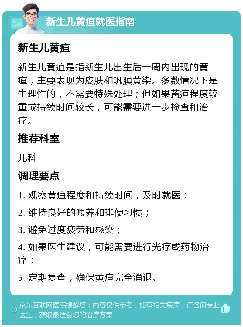 新生儿黄疸就医指南 新生儿黄疸 新生儿黄疸是指新生儿出生后一周内出现的黄疸，主要表现为皮肤和巩膜黄染。多数情况下是生理性的，不需要特殊处理；但如果黄疸程度较重或持续时间较长，可能需要进一步检查和治疗。 推荐科室 儿科 调理要点 1. 观察黄疸程度和持续时间，及时就医； 2. 维持良好的喂养和排便习惯； 3. 避免过度疲劳和感染； 4. 如果医生建议，可能需要进行光疗或药物治疗； 5. 定期复查，确保黄疸完全消退。