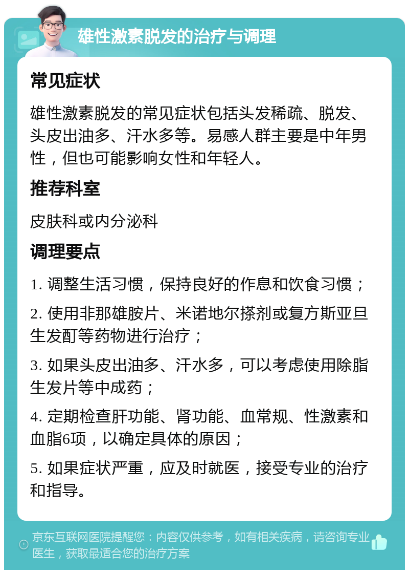 雄性激素脱发的治疗与调理 常见症状 雄性激素脱发的常见症状包括头发稀疏、脱发、头皮出油多、汗水多等。易感人群主要是中年男性，但也可能影响女性和年轻人。 推荐科室 皮肤科或内分泌科 调理要点 1. 调整生活习惯，保持良好的作息和饮食习惯； 2. 使用非那雄胺片、米诺地尔搽剂或复方斯亚旦生发酊等药物进行治疗； 3. 如果头皮出油多、汗水多，可以考虑使用除脂生发片等中成药； 4. 定期检查肝功能、肾功能、血常规、性激素和血脂6项，以确定具体的原因； 5. 如果症状严重，应及时就医，接受专业的治疗和指导。