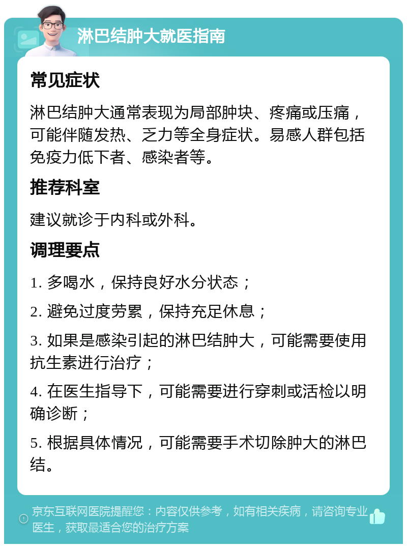 淋巴结肿大就医指南 常见症状 淋巴结肿大通常表现为局部肿块、疼痛或压痛，可能伴随发热、乏力等全身症状。易感人群包括免疫力低下者、感染者等。 推荐科室 建议就诊于内科或外科。 调理要点 1. 多喝水，保持良好水分状态； 2. 避免过度劳累，保持充足休息； 3. 如果是感染引起的淋巴结肿大，可能需要使用抗生素进行治疗； 4. 在医生指导下，可能需要进行穿刺或活检以明确诊断； 5. 根据具体情况，可能需要手术切除肿大的淋巴结。