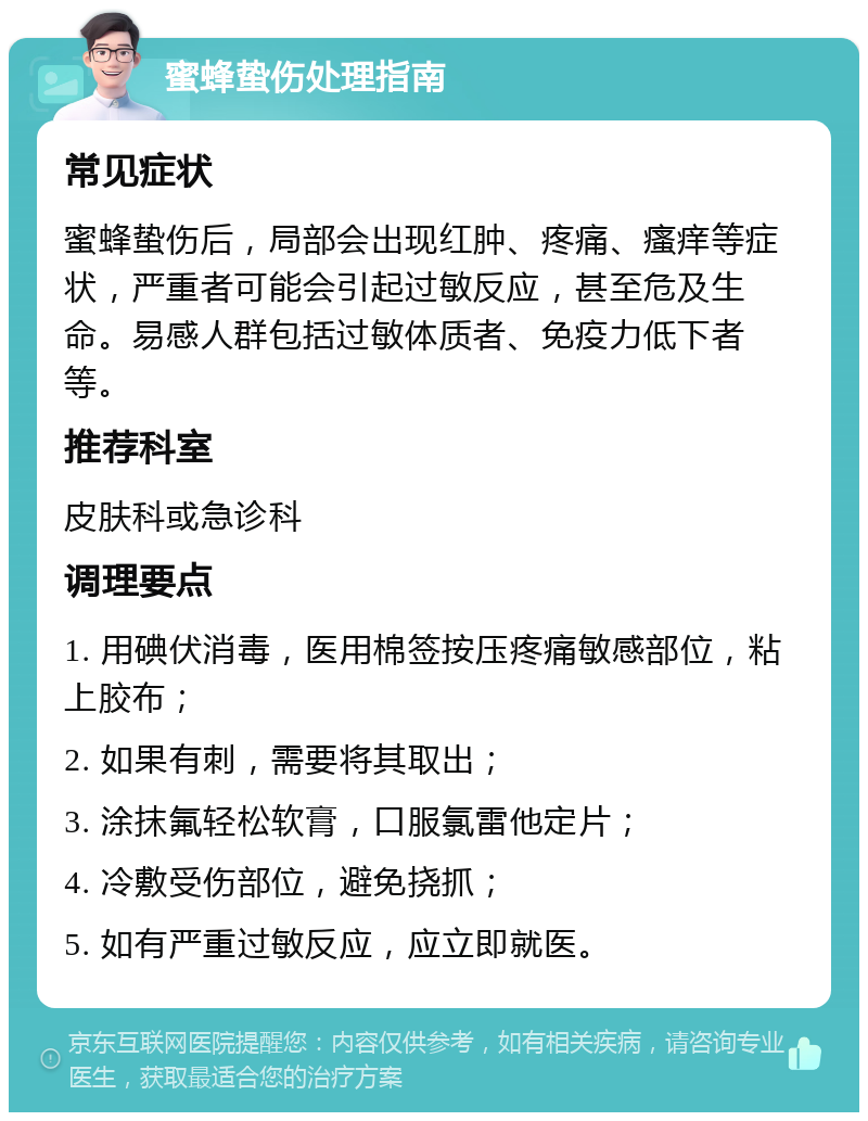 蜜蜂蛰伤处理指南 常见症状 蜜蜂蛰伤后，局部会出现红肿、疼痛、瘙痒等症状，严重者可能会引起过敏反应，甚至危及生命。易感人群包括过敏体质者、免疫力低下者等。 推荐科室 皮肤科或急诊科 调理要点 1. 用碘伏消毒，医用棉签按压疼痛敏感部位，粘上胶布； 2. 如果有刺，需要将其取出； 3. 涂抹氟轻松软膏，口服氯雷他定片； 4. 冷敷受伤部位，避免挠抓； 5. 如有严重过敏反应，应立即就医。