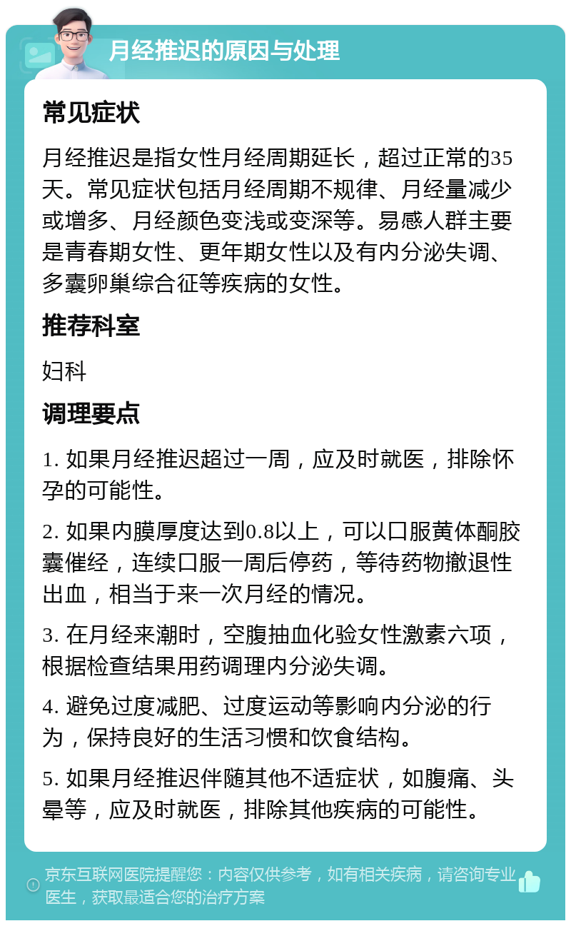 月经推迟的原因与处理 常见症状 月经推迟是指女性月经周期延长，超过正常的35天。常见症状包括月经周期不规律、月经量减少或增多、月经颜色变浅或变深等。易感人群主要是青春期女性、更年期女性以及有内分泌失调、多囊卵巢综合征等疾病的女性。 推荐科室 妇科 调理要点 1. 如果月经推迟超过一周，应及时就医，排除怀孕的可能性。 2. 如果内膜厚度达到0.8以上，可以口服黄体酮胶囊催经，连续口服一周后停药，等待药物撤退性出血，相当于来一次月经的情况。 3. 在月经来潮时，空腹抽血化验女性激素六项，根据检查结果用药调理内分泌失调。 4. 避免过度减肥、过度运动等影响内分泌的行为，保持良好的生活习惯和饮食结构。 5. 如果月经推迟伴随其他不适症状，如腹痛、头晕等，应及时就医，排除其他疾病的可能性。