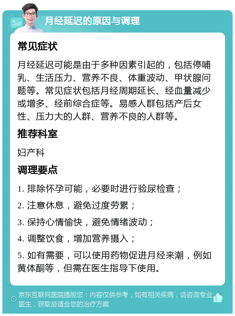 月经延迟的原因与调理 常见症状 月经延迟可能是由于多种因素引起的，包括停哺乳、生活压力、营养不良、体重波动、甲状腺问题等。常见症状包括月经周期延长、经血量减少或增多、经前综合症等。易感人群包括产后女性、压力大的人群、营养不良的人群等。 推荐科室 妇产科 调理要点 1. 排除怀孕可能，必要时进行验尿检查； 2. 注意休息，避免过度劳累； 3. 保持心情愉快，避免情绪波动； 4. 调整饮食，增加营养摄入； 5. 如有需要，可以使用药物促进月经来潮，例如黄体酮等，但需在医生指导下使用。