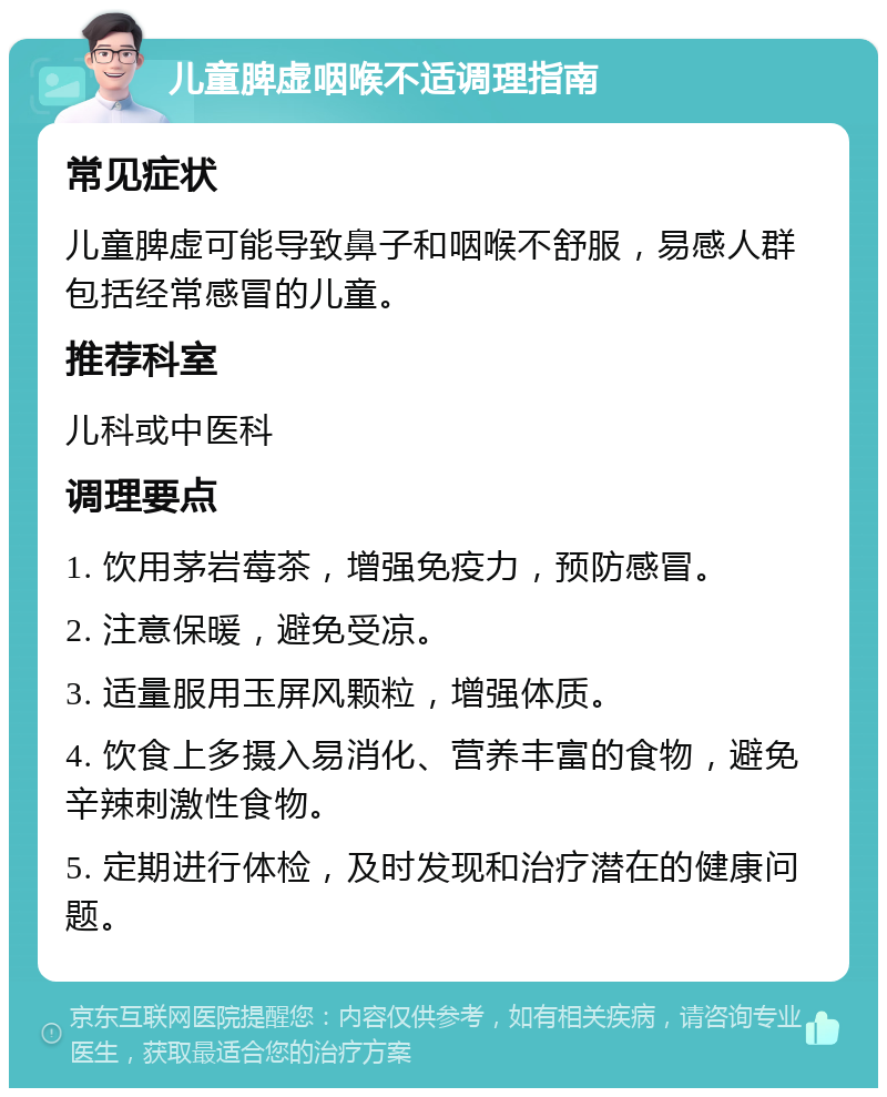 儿童脾虚咽喉不适调理指南 常见症状 儿童脾虚可能导致鼻子和咽喉不舒服，易感人群包括经常感冒的儿童。 推荐科室 儿科或中医科 调理要点 1. 饮用茅岩莓茶，增强免疫力，预防感冒。 2. 注意保暖，避免受凉。 3. 适量服用玉屏风颗粒，增强体质。 4. 饮食上多摄入易消化、营养丰富的食物，避免辛辣刺激性食物。 5. 定期进行体检，及时发现和治疗潜在的健康问题。