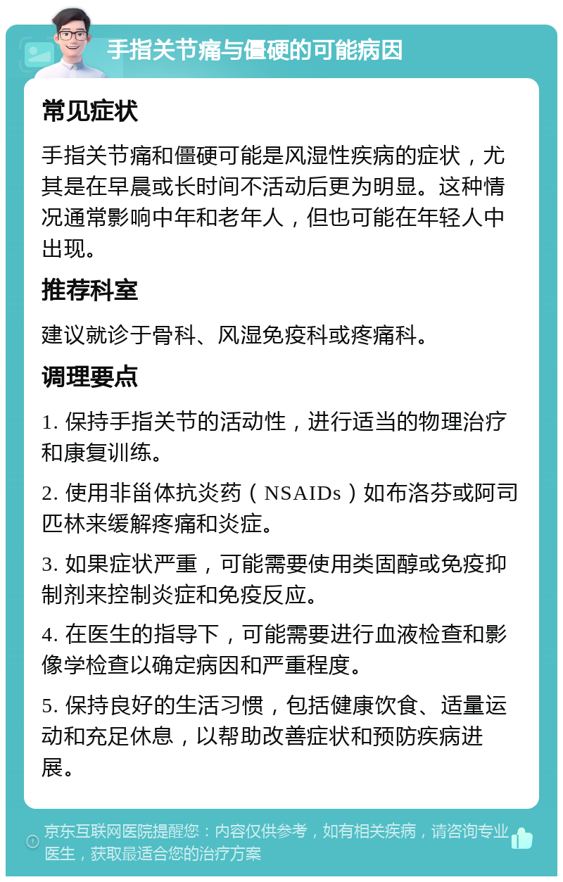 手指关节痛与僵硬的可能病因 常见症状 手指关节痛和僵硬可能是风湿性疾病的症状，尤其是在早晨或长时间不活动后更为明显。这种情况通常影响中年和老年人，但也可能在年轻人中出现。 推荐科室 建议就诊于骨科、风湿免疫科或疼痛科。 调理要点 1. 保持手指关节的活动性，进行适当的物理治疗和康复训练。 2. 使用非甾体抗炎药（NSAIDs）如布洛芬或阿司匹林来缓解疼痛和炎症。 3. 如果症状严重，可能需要使用类固醇或免疫抑制剂来控制炎症和免疫反应。 4. 在医生的指导下，可能需要进行血液检查和影像学检查以确定病因和严重程度。 5. 保持良好的生活习惯，包括健康饮食、适量运动和充足休息，以帮助改善症状和预防疾病进展。