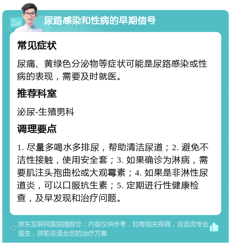 尿路感染和性病的早期信号 常见症状 尿痛、黄绿色分泌物等症状可能是尿路感染或性病的表现，需要及时就医。 推荐科室 泌尿-生殖男科 调理要点 1. 尽量多喝水多排尿，帮助清洁尿道；2. 避免不洁性接触，使用安全套；3. 如果确诊为淋病，需要肌注头孢曲松或大观霉素；4. 如果是非淋性尿道炎，可以口服抗生素；5. 定期进行性健康检查，及早发现和治疗问题。