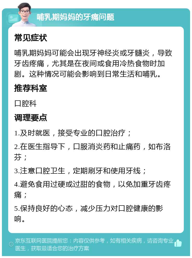 哺乳期妈妈的牙痛问题 常见症状 哺乳期妈妈可能会出现牙神经炎或牙髓炎，导致牙齿疼痛，尤其是在夜间或食用冷热食物时加剧。这种情况可能会影响到日常生活和哺乳。 推荐科室 口腔科 调理要点 1.及时就医，接受专业的口腔治疗； 2.在医生指导下，口服消炎药和止痛药，如布洛芬； 3.注意口腔卫生，定期刷牙和使用牙线； 4.避免食用过硬或过甜的食物，以免加重牙齿疼痛； 5.保持良好的心态，减少压力对口腔健康的影响。