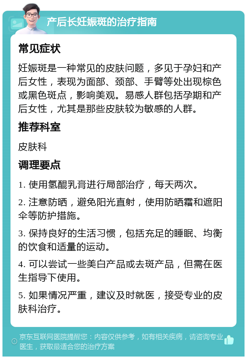 产后长妊娠斑的治疗指南 常见症状 妊娠斑是一种常见的皮肤问题，多见于孕妇和产后女性，表现为面部、颈部、手臂等处出现棕色或黑色斑点，影响美观。易感人群包括孕期和产后女性，尤其是那些皮肤较为敏感的人群。 推荐科室 皮肤科 调理要点 1. 使用氢醌乳膏进行局部治疗，每天两次。 2. 注意防晒，避免阳光直射，使用防晒霜和遮阳伞等防护措施。 3. 保持良好的生活习惯，包括充足的睡眠、均衡的饮食和适量的运动。 4. 可以尝试一些美白产品或去斑产品，但需在医生指导下使用。 5. 如果情况严重，建议及时就医，接受专业的皮肤科治疗。