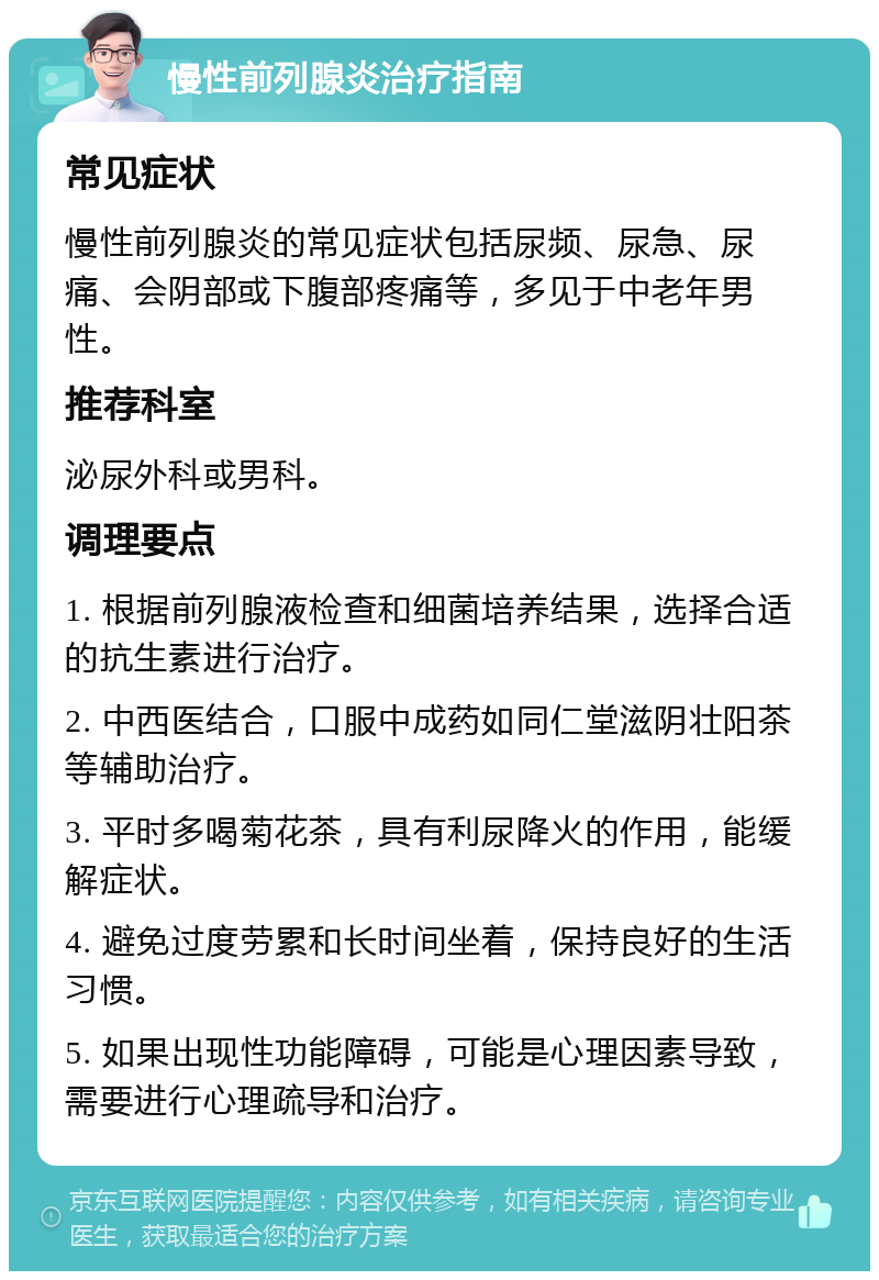 慢性前列腺炎治疗指南 常见症状 慢性前列腺炎的常见症状包括尿频、尿急、尿痛、会阴部或下腹部疼痛等，多见于中老年男性。 推荐科室 泌尿外科或男科。 调理要点 1. 根据前列腺液检查和细菌培养结果，选择合适的抗生素进行治疗。 2. 中西医结合，口服中成药如同仁堂滋阴壮阳茶等辅助治疗。 3. 平时多喝菊花茶，具有利尿降火的作用，能缓解症状。 4. 避免过度劳累和长时间坐着，保持良好的生活习惯。 5. 如果出现性功能障碍，可能是心理因素导致，需要进行心理疏导和治疗。