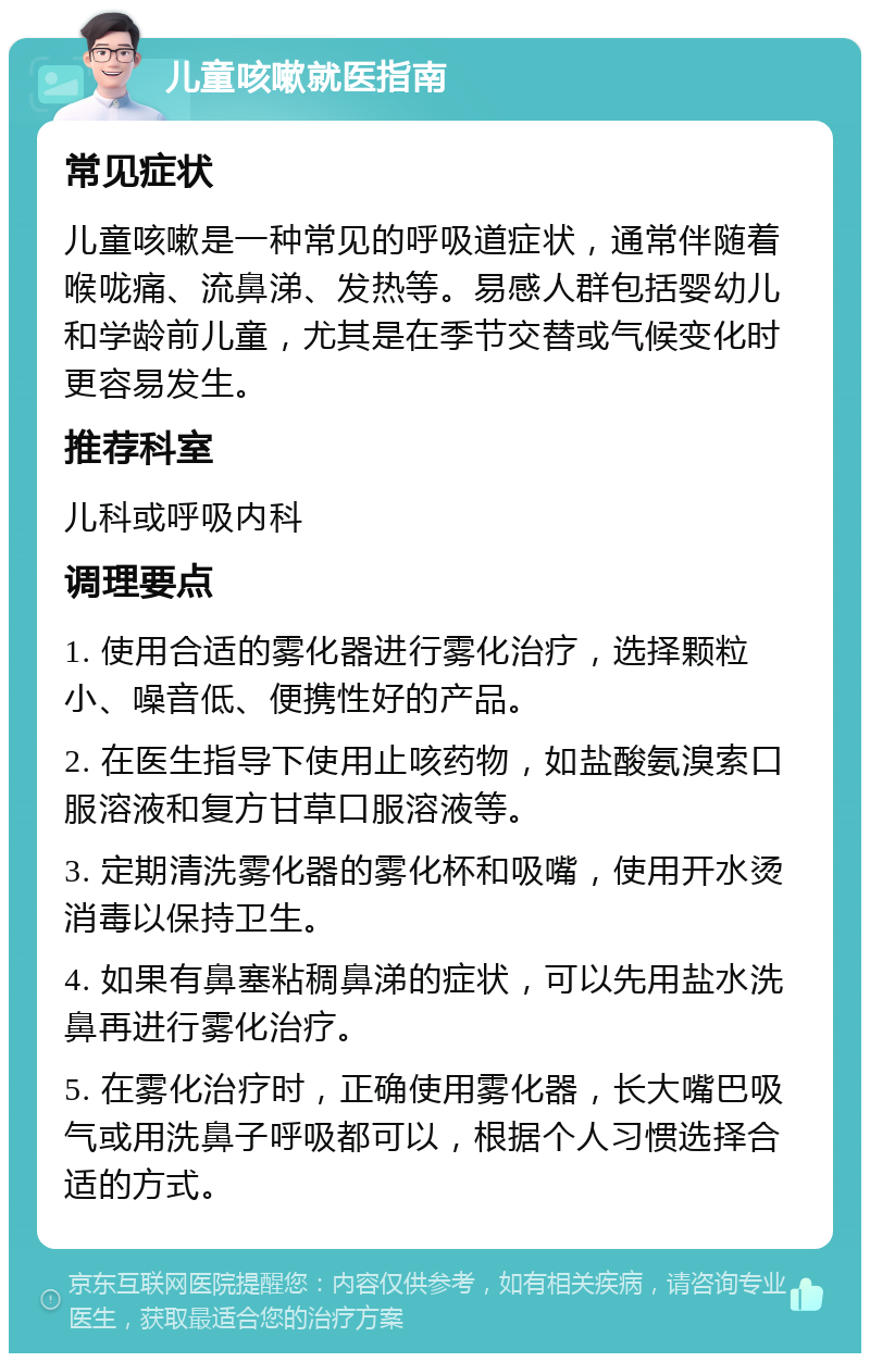 儿童咳嗽就医指南 常见症状 儿童咳嗽是一种常见的呼吸道症状，通常伴随着喉咙痛、流鼻涕、发热等。易感人群包括婴幼儿和学龄前儿童，尤其是在季节交替或气候变化时更容易发生。 推荐科室 儿科或呼吸内科 调理要点 1. 使用合适的雾化器进行雾化治疗，选择颗粒小、噪音低、便携性好的产品。 2. 在医生指导下使用止咳药物，如盐酸氨溴索口服溶液和复方甘草口服溶液等。 3. 定期清洗雾化器的雾化杯和吸嘴，使用开水烫消毒以保持卫生。 4. 如果有鼻塞粘稠鼻涕的症状，可以先用盐水洗鼻再进行雾化治疗。 5. 在雾化治疗时，正确使用雾化器，长大嘴巴吸气或用洗鼻子呼吸都可以，根据个人习惯选择合适的方式。