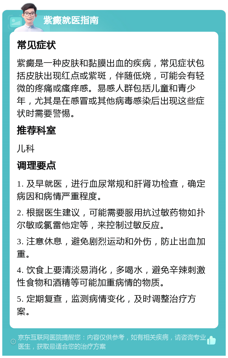 紫癜就医指南 常见症状 紫癜是一种皮肤和黏膜出血的疾病，常见症状包括皮肤出现红点或紫斑，伴随低烧，可能会有轻微的疼痛或瘙痒感。易感人群包括儿童和青少年，尤其是在感冒或其他病毒感染后出现这些症状时需要警惕。 推荐科室 儿科 调理要点 1. 及早就医，进行血尿常规和肝肾功检查，确定病因和病情严重程度。 2. 根据医生建议，可能需要服用抗过敏药物如扑尔敏或氯雷他定等，来控制过敏反应。 3. 注意休息，避免剧烈运动和外伤，防止出血加重。 4. 饮食上要清淡易消化，多喝水，避免辛辣刺激性食物和酒精等可能加重病情的物质。 5. 定期复查，监测病情变化，及时调整治疗方案。