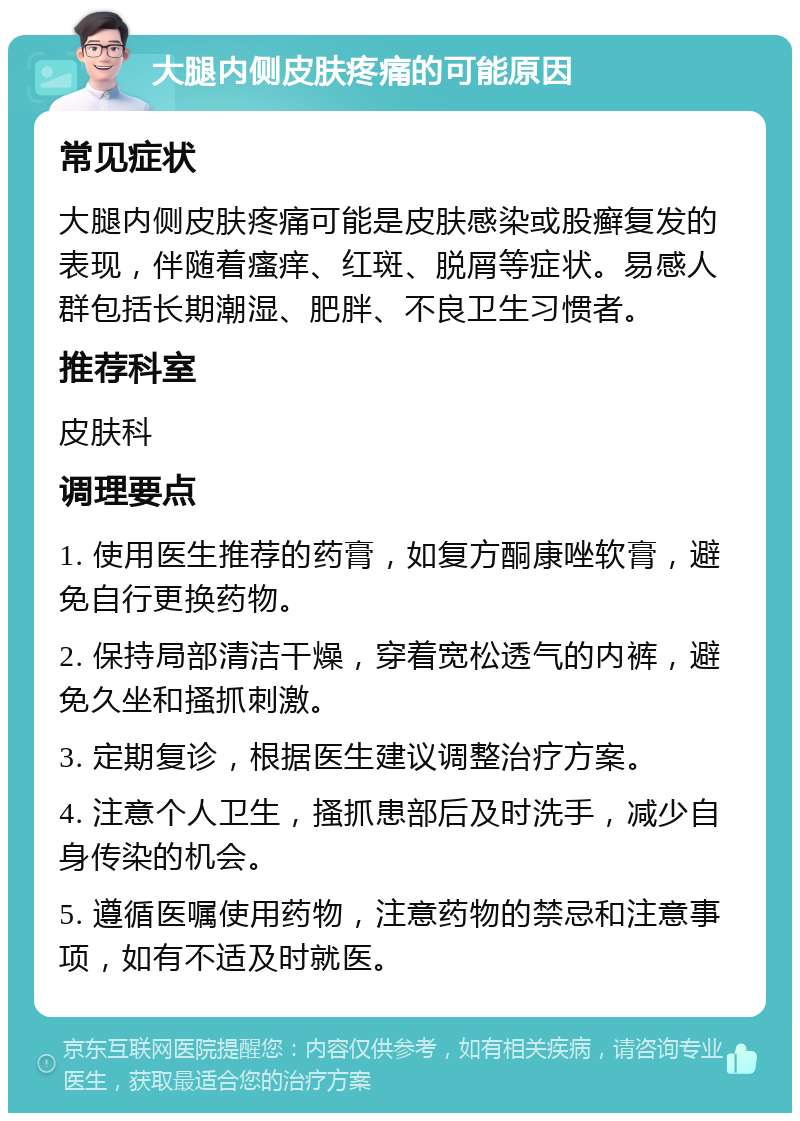 大腿内侧皮肤疼痛的可能原因 常见症状 大腿内侧皮肤疼痛可能是皮肤感染或股癣复发的表现，伴随着瘙痒、红斑、脱屑等症状。易感人群包括长期潮湿、肥胖、不良卫生习惯者。 推荐科室 皮肤科 调理要点 1. 使用医生推荐的药膏，如复方酮康唑软膏，避免自行更换药物。 2. 保持局部清洁干燥，穿着宽松透气的内裤，避免久坐和搔抓刺激。 3. 定期复诊，根据医生建议调整治疗方案。 4. 注意个人卫生，搔抓患部后及时洗手，减少自身传染的机会。 5. 遵循医嘱使用药物，注意药物的禁忌和注意事项，如有不适及时就医。