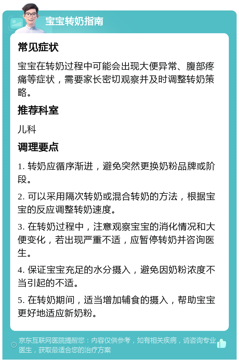 宝宝转奶指南 常见症状 宝宝在转奶过程中可能会出现大便异常、腹部疼痛等症状，需要家长密切观察并及时调整转奶策略。 推荐科室 儿科 调理要点 1. 转奶应循序渐进，避免突然更换奶粉品牌或阶段。 2. 可以采用隔次转奶或混合转奶的方法，根据宝宝的反应调整转奶速度。 3. 在转奶过程中，注意观察宝宝的消化情况和大便变化，若出现严重不适，应暂停转奶并咨询医生。 4. 保证宝宝充足的水分摄入，避免因奶粉浓度不当引起的不适。 5. 在转奶期间，适当增加辅食的摄入，帮助宝宝更好地适应新奶粉。