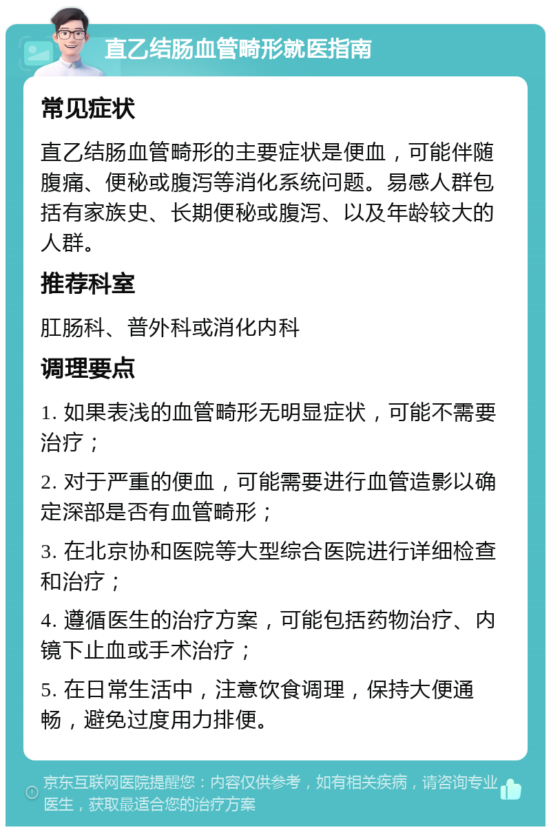 直乙结肠血管畸形就医指南 常见症状 直乙结肠血管畸形的主要症状是便血，可能伴随腹痛、便秘或腹泻等消化系统问题。易感人群包括有家族史、长期便秘或腹泻、以及年龄较大的人群。 推荐科室 肛肠科、普外科或消化内科 调理要点 1. 如果表浅的血管畸形无明显症状，可能不需要治疗； 2. 对于严重的便血，可能需要进行血管造影以确定深部是否有血管畸形； 3. 在北京协和医院等大型综合医院进行详细检查和治疗； 4. 遵循医生的治疗方案，可能包括药物治疗、内镜下止血或手术治疗； 5. 在日常生活中，注意饮食调理，保持大便通畅，避免过度用力排便。