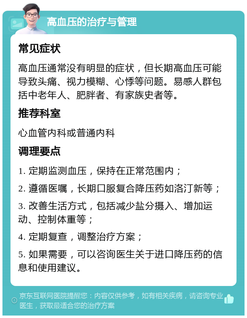 高血压的治疗与管理 常见症状 高血压通常没有明显的症状，但长期高血压可能导致头痛、视力模糊、心悸等问题。易感人群包括中老年人、肥胖者、有家族史者等。 推荐科室 心血管内科或普通内科 调理要点 1. 定期监测血压，保持在正常范围内； 2. 遵循医嘱，长期口服复合降压药如洛汀新等； 3. 改善生活方式，包括减少盐分摄入、增加运动、控制体重等； 4. 定期复查，调整治疗方案； 5. 如果需要，可以咨询医生关于进口降压药的信息和使用建议。