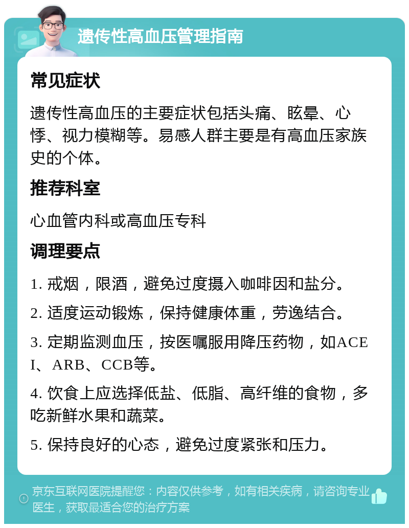 遗传性高血压管理指南 常见症状 遗传性高血压的主要症状包括头痛、眩晕、心悸、视力模糊等。易感人群主要是有高血压家族史的个体。 推荐科室 心血管内科或高血压专科 调理要点 1. 戒烟，限酒，避免过度摄入咖啡因和盐分。 2. 适度运动锻炼，保持健康体重，劳逸结合。 3. 定期监测血压，按医嘱服用降压药物，如ACEI、ARB、CCB等。 4. 饮食上应选择低盐、低脂、高纤维的食物，多吃新鲜水果和蔬菜。 5. 保持良好的心态，避免过度紧张和压力。