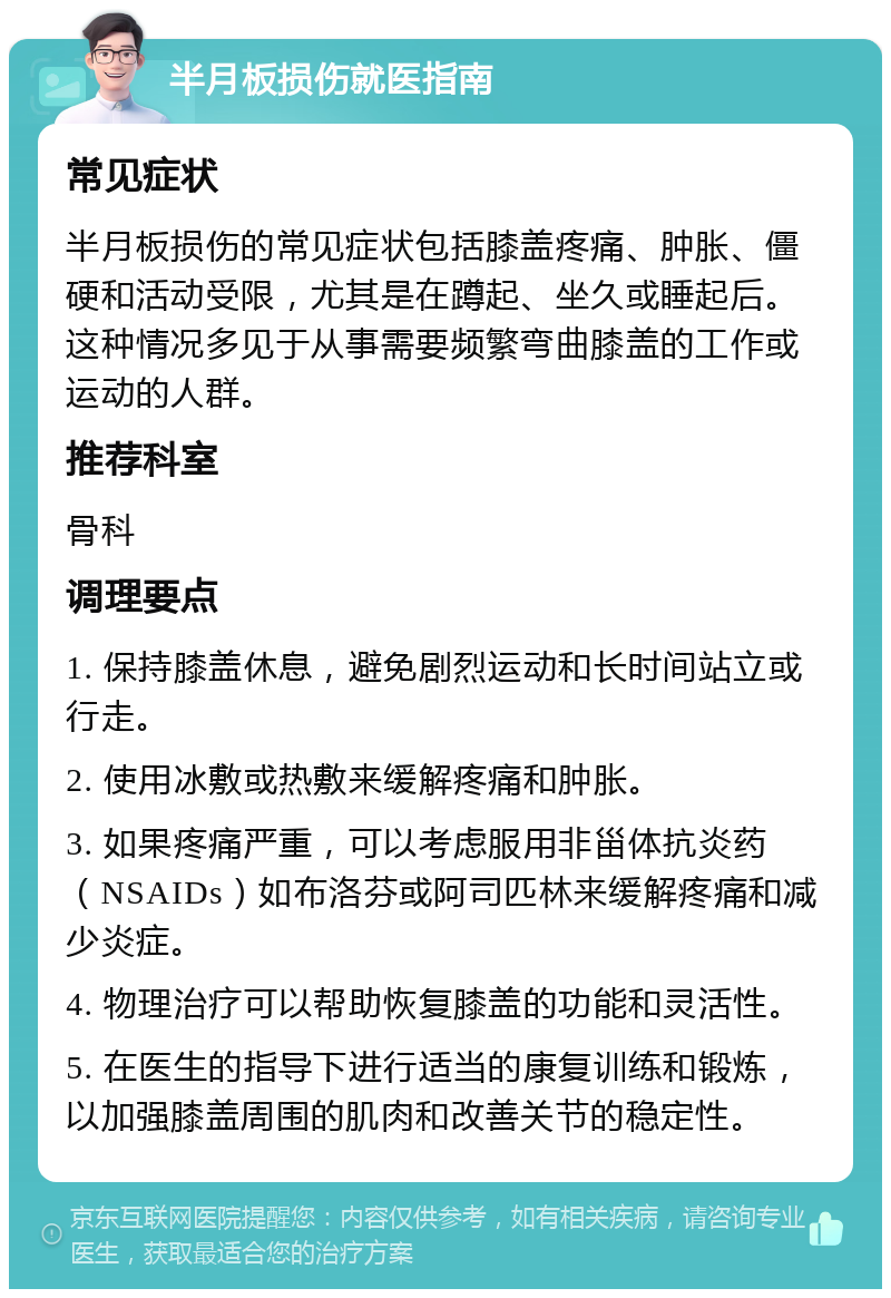 半月板损伤就医指南 常见症状 半月板损伤的常见症状包括膝盖疼痛、肿胀、僵硬和活动受限，尤其是在蹲起、坐久或睡起后。这种情况多见于从事需要频繁弯曲膝盖的工作或运动的人群。 推荐科室 骨科 调理要点 1. 保持膝盖休息，避免剧烈运动和长时间站立或行走。 2. 使用冰敷或热敷来缓解疼痛和肿胀。 3. 如果疼痛严重，可以考虑服用非甾体抗炎药（NSAIDs）如布洛芬或阿司匹林来缓解疼痛和减少炎症。 4. 物理治疗可以帮助恢复膝盖的功能和灵活性。 5. 在医生的指导下进行适当的康复训练和锻炼，以加强膝盖周围的肌肉和改善关节的稳定性。